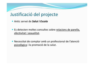 Justificació del projecte 
 Antic servei de Salut i Escola 
 Es detecten moltes consultes sobre relacions de parella, 
a...