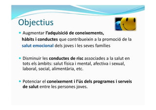 Objectius 
 Augmentar l’adquisició de coneixements, 
hàbits i conductes que contribueixin a la promoció de la 
salut emoc...