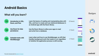 This work is licensed under the Apache 2.0 License
What will you learn?
14
13 Introduction to SQL,
Room, and Flow
Use Room for data
persistence
(1 hour)
(2 hours)
Learn the basics of reading and manipulating data with
SQL, and how to create and use relational databases in
an Android app with the Room library.
Use the Room library to allow your apps to read
and write from a database.
Badges
Android Basics
15
Learn when and how to use WorkManager, an API that
handles background work that needs to run regardless
of whether the application process is still running.
Schedule tasks with
WorkManager
(1 hour)
 