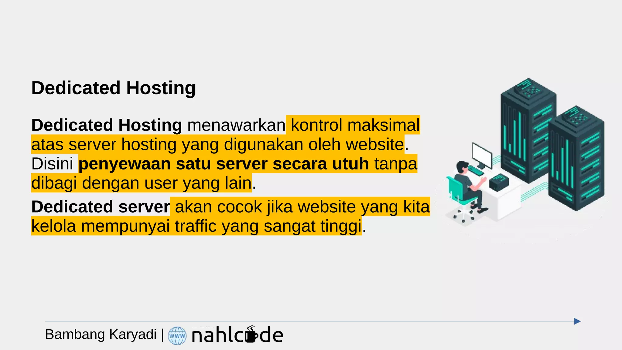 Dedicated Hosting
Dedicated Hosting menawarkan kontrol maksimal
atas server hosting yang digunakan oleh website.
Disini penyewaan satu server secara utuh tanpa
dibagi dengan user yang lain.
Dedicated server akan cocok jika website yang kita
kelola mempunyai traffic yang sangat tinggi.
Bambang Karyadi |
 