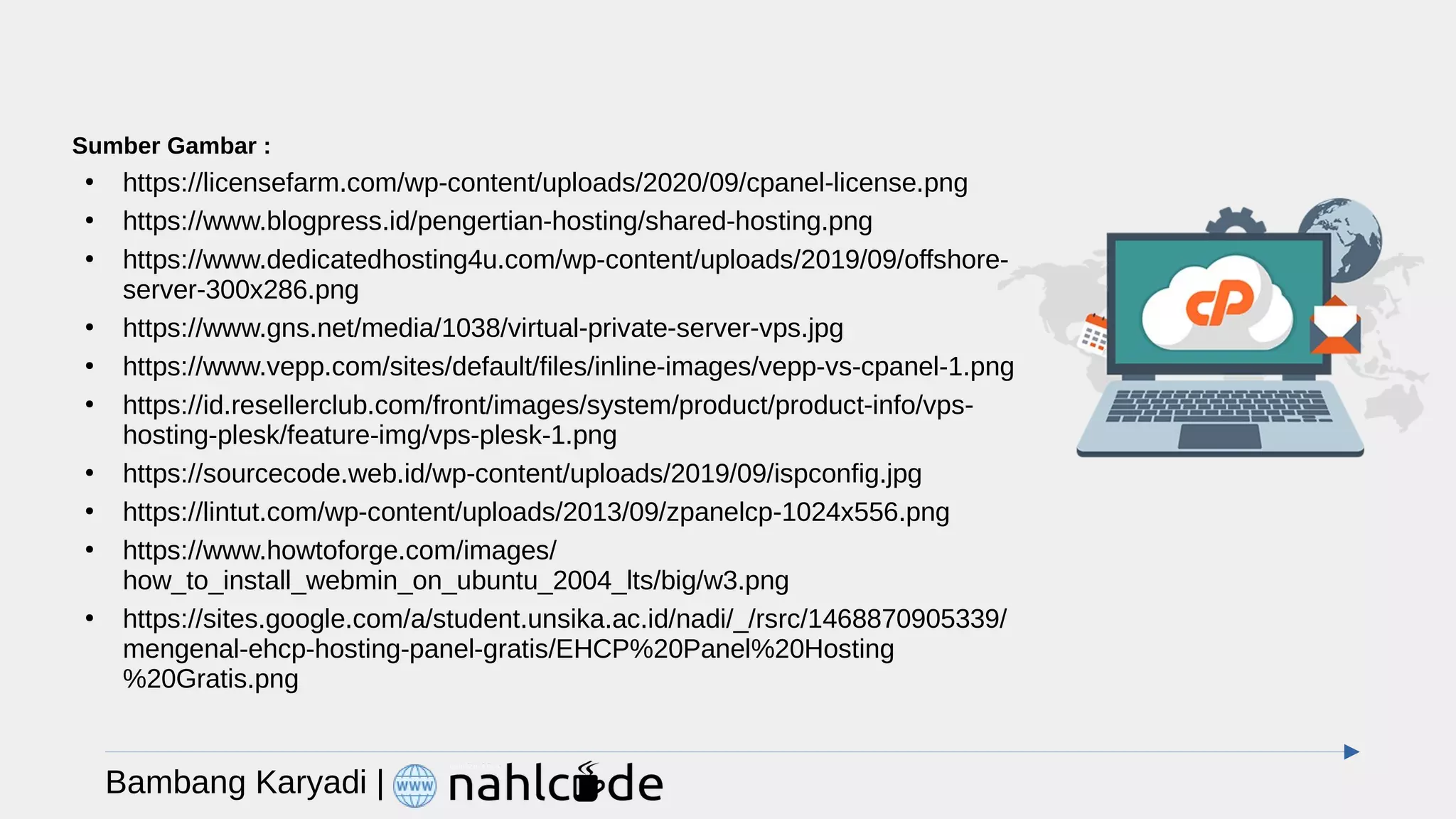Bambang Karyadi |
Sumber Gambar :
●
https://licensefarm.com/wp-content/uploads/2020/09/cpanel-license.png
●
https://www.blogpress.id/pengertian-hosting/shared-hosting.png
●
https://www.dedicatedhosting4u.com/wp-content/uploads/2019/09/offshore-
server-300x286.png
●
https://www.gns.net/media/1038/virtual-private-server-vps.jpg
●
https://www.vepp.com/sites/default/files/inline-images/vepp-vs-cpanel-1.png
●
https://id.resellerclub.com/front/images/system/product/product-info/vps-
hosting-plesk/feature-img/vps-plesk-1.png
●
https://sourcecode.web.id/wp-content/uploads/2019/09/ispconfig.jpg
●
https://lintut.com/wp-content/uploads/2013/09/zpanelcp-1024x556.png
●
https://www.howtoforge.com/images/
how_to_install_webmin_on_ubuntu_2004_lts/big/w3.png
●
https://sites.google.com/a/student.unsika.ac.id/nadi/_/rsrc/1468870905339/
mengenal-ehcp-hosting-panel-gratis/EHCP%20Panel%20Hosting
%20Gratis.png
 
