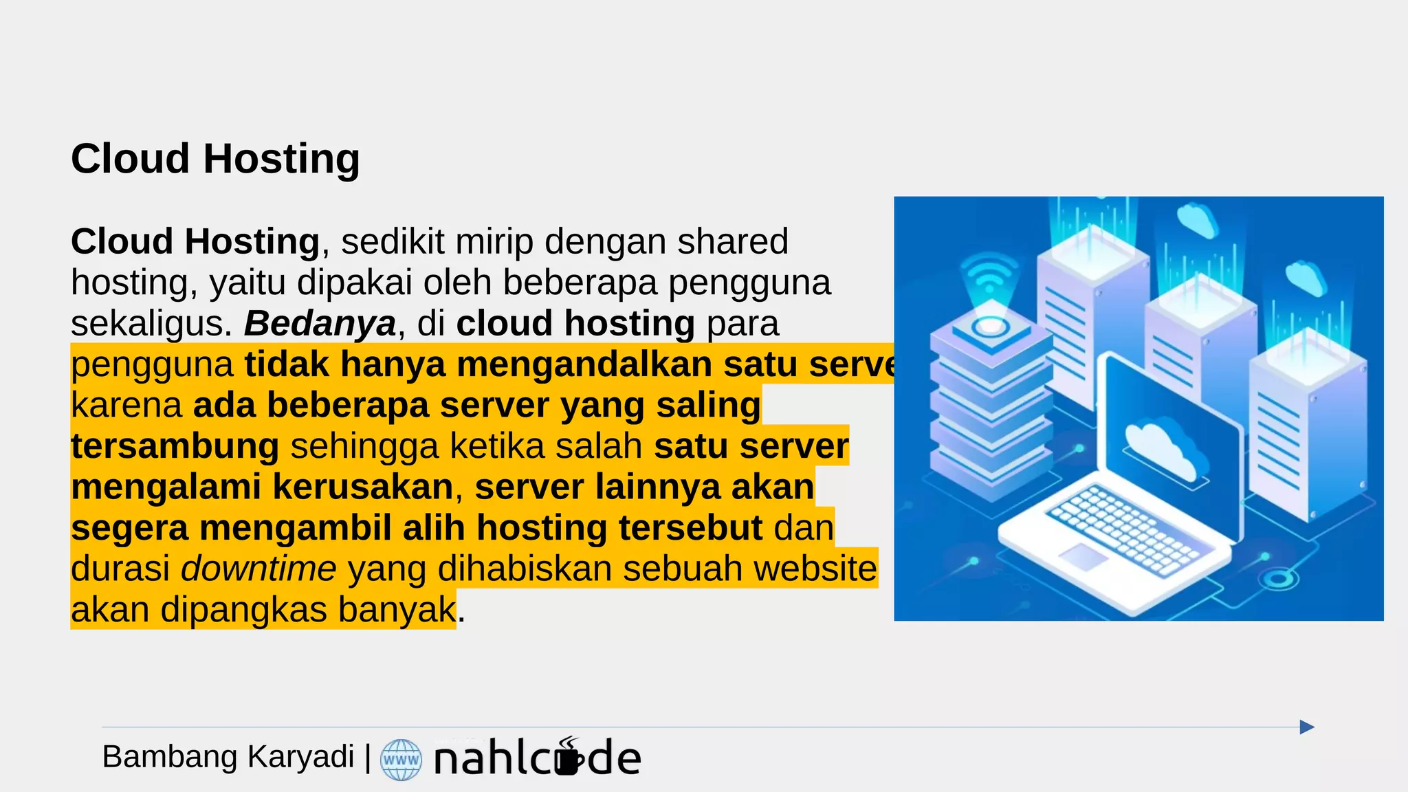 Cloud Hosting
Cloud Hosting, sedikit mirip dengan shared
hosting, yaitu dipakai oleh beberapa pengguna
sekaligus. Bedanya, di cloud hosting para
pengguna tidak hanya mengandalkan satu server
karena ada beberapa server yang saling
tersambung sehingga ketika salah satu server
mengalami kerusakan, server lainnya akan
segera mengambil alih hosting tersebut dan
durasi downtime yang dihabiskan sebuah website
akan dipangkas banyak.
Bambang Karyadi |
 