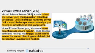 Virtual Private Server (VPS)
Virtual Private Server (VPS) adalah sebuah
tipe server yang menggunakan teknologi
virtualisasi untuk membagi hardware server
fisik menjadi beberapa server virtual yang di
hosting di infrastruktur fisik yang sama.
Virtual Private Server yang kita sewa harus
dikonfigurasi secara mandiri, beda dengan
dedicated hosting, kita tinggal pakai karena
semua hal sudah disettingkan oleh teknisi
perusahaan layanan web hosting.
Bambang Karyadi |
 