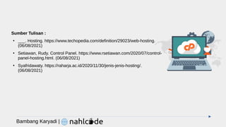Sumber Tulisan :
●
___. Hosting. https://www.techopedia.com/definition/29023/web-hosting.
(06/08/2021)
●
Setiawan, Rudy. Control Panel. https://www.rsetiawan.com/2020/07/control-
panel-hosting.html. (06/08/2021)
●
Syafridawaty. https://raharja.ac.id/2020/11/30/jenis-jenis-hosting/.
(06/08/2021)
Bambang Karyadi |
 