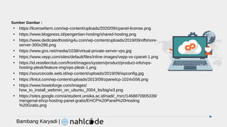 Bambang Karyadi |
Sumber Gambar :
●
https://licensefarm.com/wp-content/uploads/2020/09/cpanel-license.png
●
https://www.blogpress.id/pengertian-hosting/shared-hosting.png
●
https://www.dedicatedhosting4u.com/wp-content/uploads/2019/09/offshore-
server-300x286.png
●
https://www.gns.net/media/1038/virtual-private-server-vps.jpg
●
https://www.vepp.com/sites/default/files/inline-images/vepp-vs-cpanel-1.png
●
https://id.resellerclub.com/front/images/system/product/product-info/vps-
hosting-plesk/feature-img/vps-plesk-1.png
●
https://sourcecode.web.id/wp-content/uploads/2019/09/ispconfig.jpg
●
https://lintut.com/wp-content/uploads/2013/09/zpanelcp-1024x556.png
●
https://www.howtoforge.com/images/
how_to_install_webmin_on_ubuntu_2004_lts/big/w3.png
●
https://sites.google.com/a/student.unsika.ac.id/nadi/_/rsrc/1468870905339/
mengenal-ehcp-hosting-panel-gratis/EHCP%20Panel%20Hosting
%20Gratis.png
 