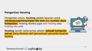 Pengertian Hosting
Pengertian umum, hosting adalah layanan untuk
menampung/menyimpan file web dan sumber daya
komputasi. Hosting disebut juga web hosting atau
hosting situ web.
Hosting sendiri sebenarnya adalah sebuah komputer
server yang dikelola oleh perusahaan penyedia layanan
hosting.
Bambang Karyadi |
 