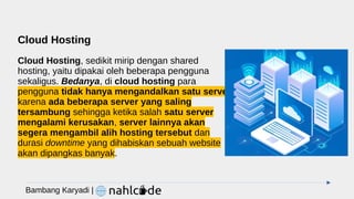 Cloud Hosting
Cloud Hosting, sedikit mirip dengan shared
hosting, yaitu dipakai oleh beberapa pengguna
sekaligus. Bedanya, di cloud hosting para
pengguna tidak hanya mengandalkan satu server
karena ada beberapa server yang saling
tersambung sehingga ketika salah satu server
mengalami kerusakan, server lainnya akan
segera mengambil alih hosting tersebut dan
durasi downtime yang dihabiskan sebuah website
akan dipangkas banyak.
Bambang Karyadi |
 