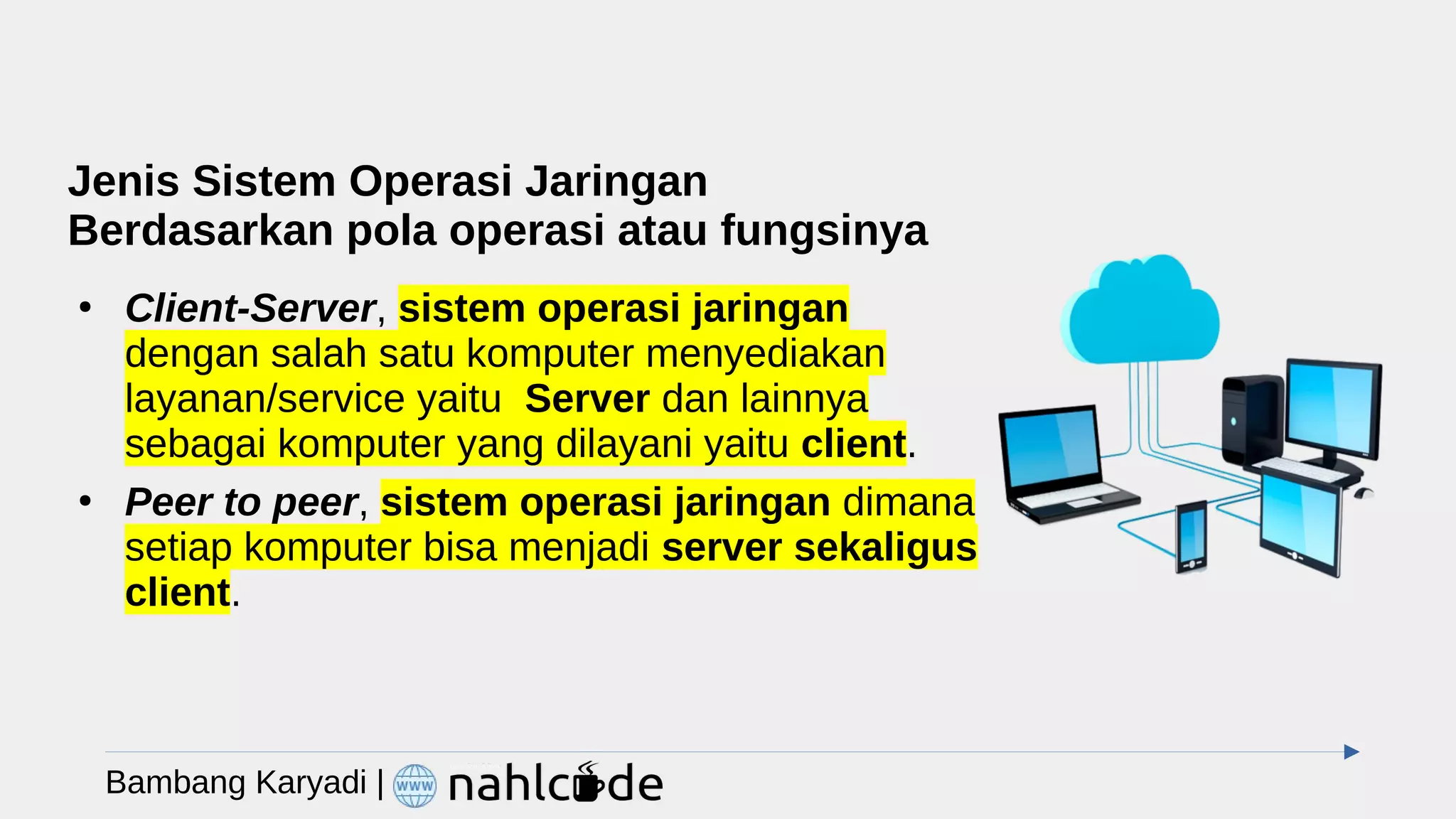 Jenis Sistem Operasi Jaringan
Berdasarkan pola operasi atau fungsinya
●
Client-Server, sistem operasi jaringan
dengan salah satu komputer menyediakan
layanan/service yaitu Server dan lainnya
sebagai komputer yang dilayani yaitu client.
●
Peer to peer, sistem operasi jaringan dimana
setiap komputer bisa menjadi server sekaligus
client.
Bambang Karyadi |
 