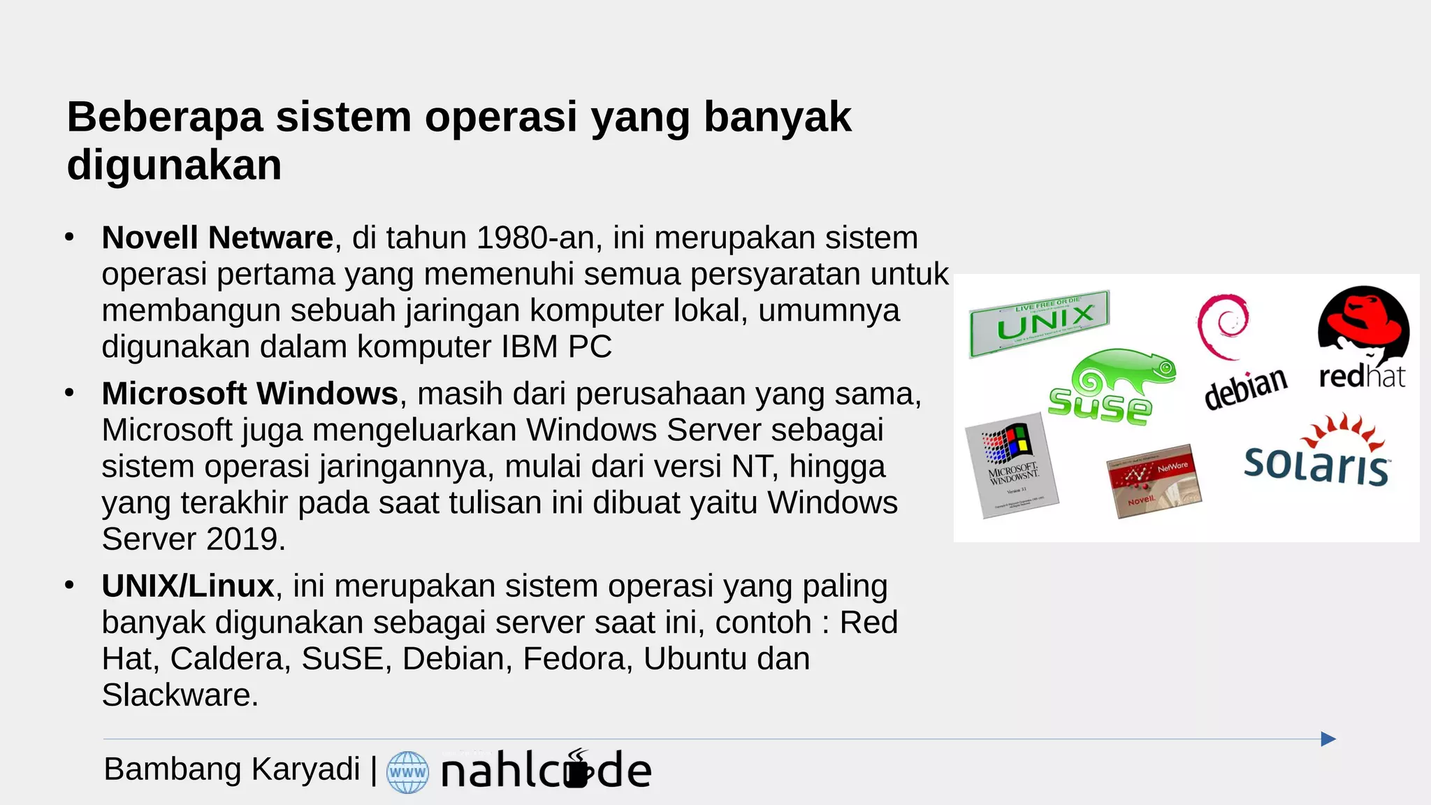 Beberapa sistem operasi yang banyak
digunakan
●
Novell Netware, di tahun 1980-an, ini merupakan sistem
operasi pertama yang memenuhi semua persyaratan untuk
membangun sebuah jaringan komputer lokal, umumnya
digunakan dalam komputer IBM PC
●
Microsoft Windows, masih dari perusahaan yang sama,
Microsoft juga mengeluarkan Windows Server sebagai
sistem operasi jaringannya, mulai dari versi NT, hingga
yang terakhir pada saat tulisan ini dibuat yaitu Windows
Server 2019.
●
UNIX/Linux, ini merupakan sistem operasi yang paling
banyak digunakan sebagai server saat ini, contoh : Red
Hat, Caldera, SuSE, Debian, Fedora, Ubuntu dan
Slackware.
Bambang Karyadi |
 