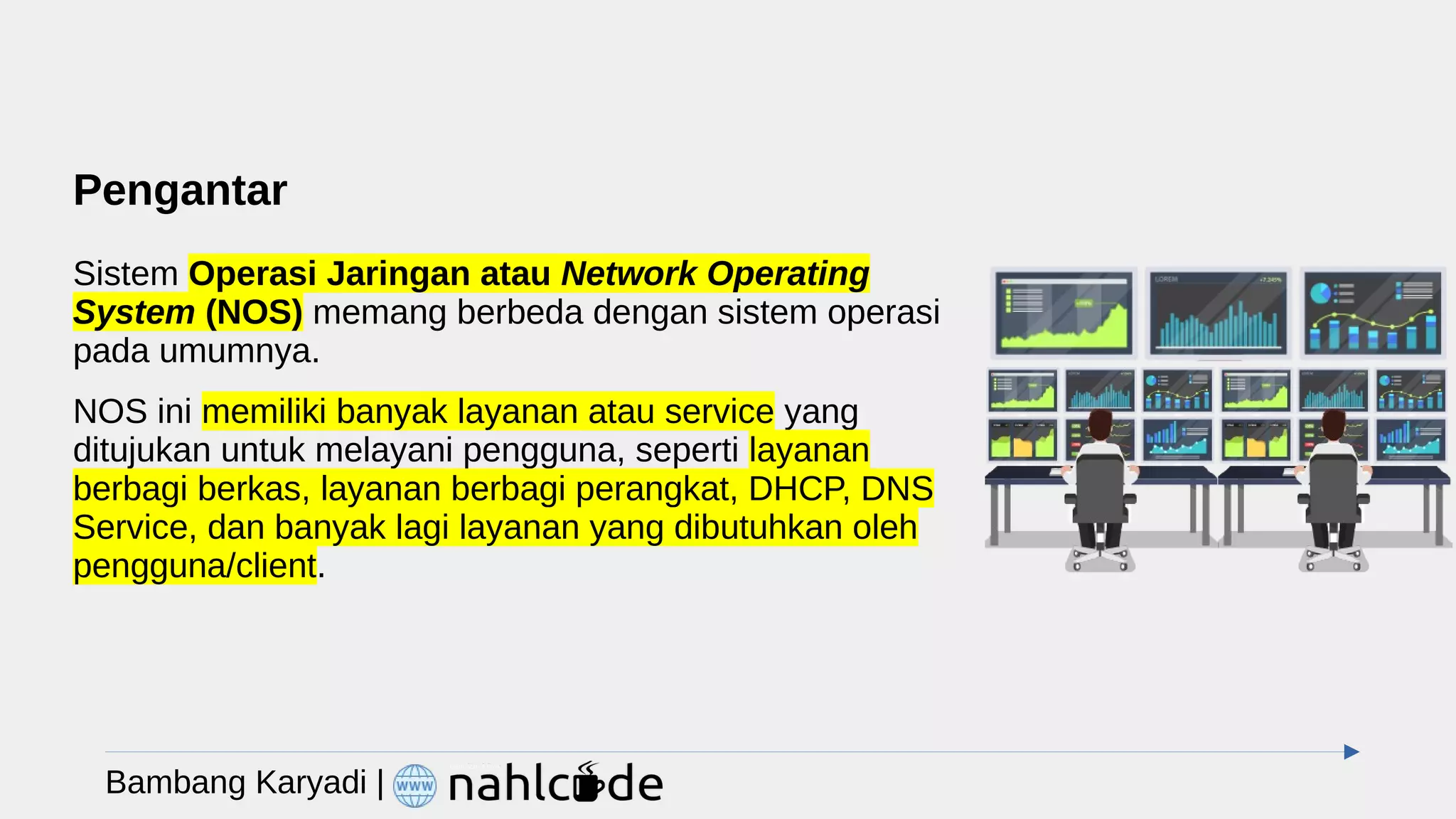 Pengantar
Sistem Operasi Jaringan atau Network Operating
System (NOS) memang berbeda dengan sistem operasi
pada umumnya.
NOS ini memiliki banyak layanan atau service yang
ditujukan untuk melayani pengguna, seperti layanan
berbagi berkas, layanan berbagi perangkat, DHCP, DNS
Service, dan banyak lagi layanan yang dibutuhkan oleh
pengguna/client.
Bambang Karyadi |
 