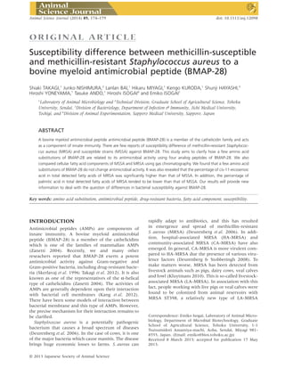 ORIGINAL ART ICLE
Susceptibility difference between methicillin-susceptible
and methicillin-resistant Staphylococcus aureus to a
bovine myeloid antimicrobial peptide (BMAP-28)
Shiaki TAKAGI,1
Junko NISHIMURA,2
Lanlan BAI,1
Hikaru MIYAGI,1
Kengo KURODA,1
Shunji HAYASHI,3
Hiroshi YONEYAMA,1
Tasuke ANDO,1
Hiroshi ISOGAI4
and Emiko ISOGAI1
1
Laboratory of Animal Microbiology and 2
Technical Division, Graduate School of Agricultural Science, Tohoku
University, Sendai, 3
Division of Bacteriology, Department of Infection & Immunity, Jichi Medical University,
Tochigi, and 4
Division of Animal Experimentation, Sapporo Medical University, Sapporo, Japan
ABSTRACT
A bovine myeloid antimicrobial peptide antimicrobial peptide (BMAP-28) is a member of the cathelicidin family and acts
as a component of innate immunity. There are few reports of susceptibility difference of methicillin-resistant Staphylococ-
cus aureus (MRSA) and susceptible strains (MSSA) against BMAP-28. This study aims to clarify how a few amino acid
substitutions of BMAP-28 are related to its antimicrobial activity using four analog peptides of BMAP-28. We also
compared cellular fatty acid components of MSSA and MRSA using gas chromatography. We found that a few amino acid
substitutions of BMAP-28 do not change antimicrobial activity. It was also revealed that the percentage of cis-11-eicosenoic
acid in total detected fatty acids of MRSA was signiﬁcantly higher than that of MSSA. In addition, the percentage of
palmitic acid in total detected fatty acids of MRSA tended to be lower than that of MSSA. Our results will provide new
information to deal with the question of differences in bacterial susceptibility against BMAP-28.
Key words: amino acid substitution, antimicrobial peptide, drug-resistant bacteria, fatty acid component, susceptibility.
INTRODUCTION
Antimicrobial peptides (AMPs) are components of
innate immunity. A bovine myeloid antimicrobial
peptide (BMAP-28) is a member of the cathelicidins
which is one of the families of mammalian AMPs
(Zanetti 2004). Recently, we and many other
reseachers reported that BMAP-28 exerts a potent
antimicrobial activity against Gram-negative and
Gram-positive bacteria, including drug-resistant bacte-
ria (Skerlavaj et al. 1996; Takagi et al. 2012). It is also
known as one of the representatives of the α-helical
type of cathelicidins (Zanetti 2004). The activities of
AMPs are generally dependent upon their interaction
with bacterial cell membranes (Kang et al. 2012).
There have been some models of interaction between
bacterial membrane and this type of AMPs. However,
the precise mechanism for their interaction remains to
be clariﬁed.
Staphylococcus aureus is a potentially pathogenic
bacterium that causes a broad spectrum of diseases
(Deurenberg et al. 2006). In the case of cows, it is one
of the major bacteria which cause mastitis. The disease
brings huge economic losses to farms. S. aureus can
rapidly adapt to antibiotics, and this has resulted
in emergence and spread of methicillin-resistant
S. aureus (MRSA) (Deurenberg et al. 2006). In addi-
tion, hospital-associated MRSA (HA-MRSA) and
community-associated MRSA (CA-MRSA) have also
emerged. In general, CA-MRSA is more virulent com-
pared to HA-MRSA due the presence of various viru-
lence factors (Deurenberg & Stobberingh 2008). To
make matters worse, MRSA has been detected from
livestock animals such as pigs, dairy cows, veal calves
and fowl (Kluytmans 2010). This is so-called livestock-
associated MRSA (LA-MRSA). In association with this
fact, people working with live pigs or veal calves were
found to be colonized from animal reservoirs with
MRSA ST398, a relatively new type of LA-MRSA
Correspondence: Emiko Isogai, Laboratory of Animal Micro-
biology, Department of Microbial Biotechnology, Graduate
School of Agricultural Science, Tohoku University, 1-1
Tsutsumidori Amamiya-machi, Aoba, Sendai, Miyagi 981-
8555, Japan. (Email: emiko@bios.tohoku.ac.jp)
Received 8 March 2013; accepted for publication 17 May
2013.
bs_bs_banner
Animal Science Journal (2014) 85, 174–179 doi: 10.1111/asj.12098
© 2013 Japanese Society of Animal Science
 