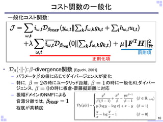• : -divergence関数 [Eguchi, 2001]
– パラメータ の値に応じてダイバージェンスが変化
– 特に， の時にユークリッド距離， の時に一般化KLダイバー
ジェンス， の時に板倉-斎藤擬距離に対応
– 振幅ドメインのNMFによる
音源分離では，
程度が高精度
コスト関数の一般化
10
一般化コスト関数:
正則化項
罰則項
 