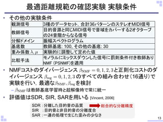 • その他の実験条件
• NMFコストのダイバージェンス と正則化コストのダ
イバージェンス のすべての組み合わせ（16通り）で
実験を行い，最適な を検討
– は教師基底学習時と超解像時で常に統一
• 評価値はSDR, SIR, SARを用いる [Vincent, 2006]
最適距離規範の確認実験 実験条件
観測信号 3種のデータセット，合計36パターンのステレオMIDI信号
教師信号
目的音源と同じMIDI信号で音域をカバーする2オクターブ
の24音階からなる信号
分解ドメイン 振幅スペクトログラム
基底数 教師基底: 100, その他の基底: 30
重み係数 実験的に調整して定めた値
比較手法
モノラルにミックスダウンした信号に罰則条件付き教師あり
NMF (PSNMF)を適用
13
SDR ：分離した目的音の品質
SIR ：目的音と非目的音の分離度合
SAR ：一連の処理で生じた歪みの少なさ
総合的な分離精度
 