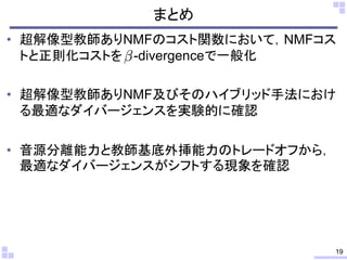 まとめ
• 超解像型教師ありNMFのコスト関数において，NMFコス
トと正則化コストを -divergenceで一般化
• 超解像型教師ありNMF及びそのハイブリッド手法におけ
る最適なダイバージェンスを実験的に確認
• 音源分離能力と教師基底外挿能力のトレードオフから，
最適なダイバージェンスがシフトする現象を確認
19
 