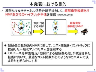 本発表における目的
• 頑健なマルチチャネル信号分離手法として，超解像型教師あり
NMF及びそのハイブリッド手法を提案 [Kitamura, 2013]
3
L R
方位に関
する分解
超解像型
教師ありNMF
 超解像型教師ありNMFに関して，コスト関数をパラメトリックに
拡張した一般化アルゴリズムを提案する
 「スパース分解表現」と「教師による超解像処理」が統合された
技術において，最適なコスト関数がどのようなメカニズムで決
まるかを明らかにする
 