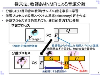 従来法：教師ありNMFによる音源分離
• 分離したい目的音の教師(サンプル)音を事前に学習
• 学習プロセスで教師スペクトル基底（dictionary） を作成
• 分離プロセスで目的音 と，非目的音 に分離
分離プロセス
教師基底 を固定し，他の変数を最適化
最適化
学習プロセス
教師音から作成した教師スペクトル基底分離目的音の教師音
4無相関にする罰則条件
 