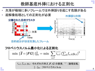 教師基底外挿における正則化
• 欠落が極端に多いフレームでは外挿誤りを起こす危険がある
• 超解像処理としての正則化が必要
8
4
3
2
1
0
Frequency[kHz]
43210
Time [s]
外挿誤りの例
Frequency
: 欠落
目的成分がほぼ欠落したフレーム
分離された目的クラスタ
: それぞれ行列 の要素, : 論理反転,
フロベニウスノルム最小化による正則化
Time
: フロベニウスノルム
 