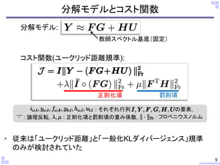 • 従来は「ユークリッド距離」と「一般化KLダイバージェンス」規準
のみが検討されていた
分解モデルとコスト関数
9
分解モデル:
コスト関数(ユークリッド距離規準):
教師スペクトル基底（固定）
正則化項 罰則項
: それぞれ行列 の要素,
: 正則化項と罰則項の重み係数,: 論理反転, : フロベニウスノルム
 