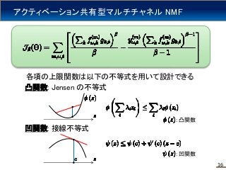 各項の上限関数は以下の不等式を用いて設計できる
凸関数: Jensen の不等式
凹関数: 接線不等式
: 凸関数
: 凹関数
アクティベーション共有型マルチチャネル NMF
16
 