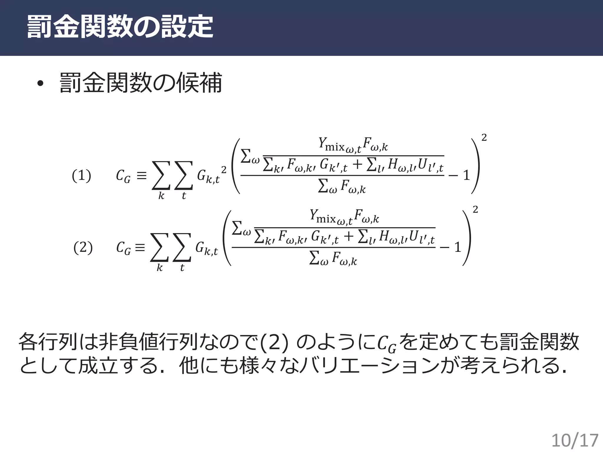 罰金関数の設定
• 罰金関数の候補
(2) 𝐶 𝐺 ≡ 𝐺 𝑘,𝑡
𝑌mix 𝜔,𝑡 𝐹 𝜔,𝑘
𝐹 𝜔,𝑘′𝑘′ 𝐺 𝑘′,𝑡 + 𝐻 𝜔,𝑙′ 𝑈𝑙′,𝑡𝑙′
𝜔
𝐹 𝜔,𝑘𝜔
− 1
2
𝑡𝑘
(1) 𝐶 𝐺 ≡ 𝐺 𝑘,𝑡
2
𝑌mix 𝜔,𝑡 𝐹 𝜔,𝑘
𝐹 𝜔,𝑘′𝑘′ 𝐺 𝑘′,𝑡 + 𝐻 𝜔,𝑙′ 𝑈𝑙′,𝑡𝑙′
𝜔
𝐹 𝜔,𝑘𝜔
− 1
2
𝑡𝑘
各行列は非負値行列なので(2) のように𝐶 𝐺を定めても罰金関数
として成立する．他にも様々なバリエーションが考えられる．
10/17
 