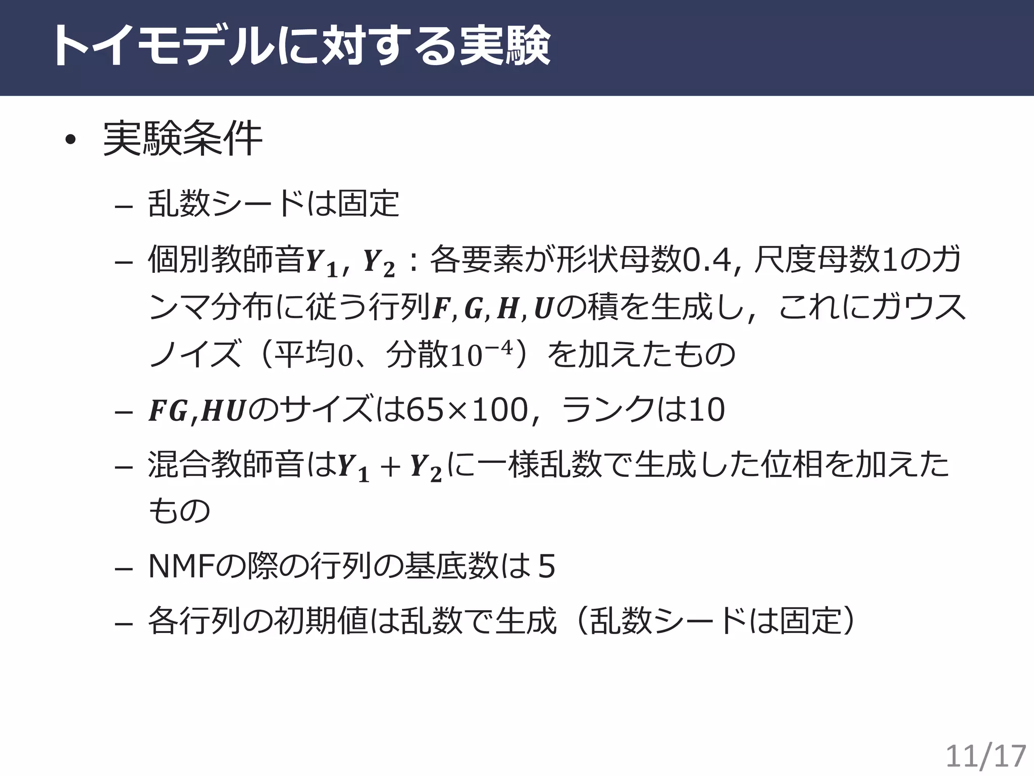 トイモデルに対する実験
• 実験条件
– 乱数シードは固定
– 個別教師音𝒀 𝟏, 𝒀 𝟐：各要素が形状母数0.4, 尺度母数1のガ
ンマ分布に従う行列𝑭, 𝑮, 𝑯, 𝑼の積を生成し，これにガウス
ノイズ（平均0、分散10−4）を加えたもの
– 𝑭𝑮,𝑯𝑼のサイズは65×100，ランクは10
– 混合教師音は𝒀 𝟏 + 𝒀 𝟐に一様乱数で生成した位相を加えた
もの
– NMFの際の行列の基底数は５
– 各行列の初期値は乱数で生成（乱数シードは固定）
11/17
 