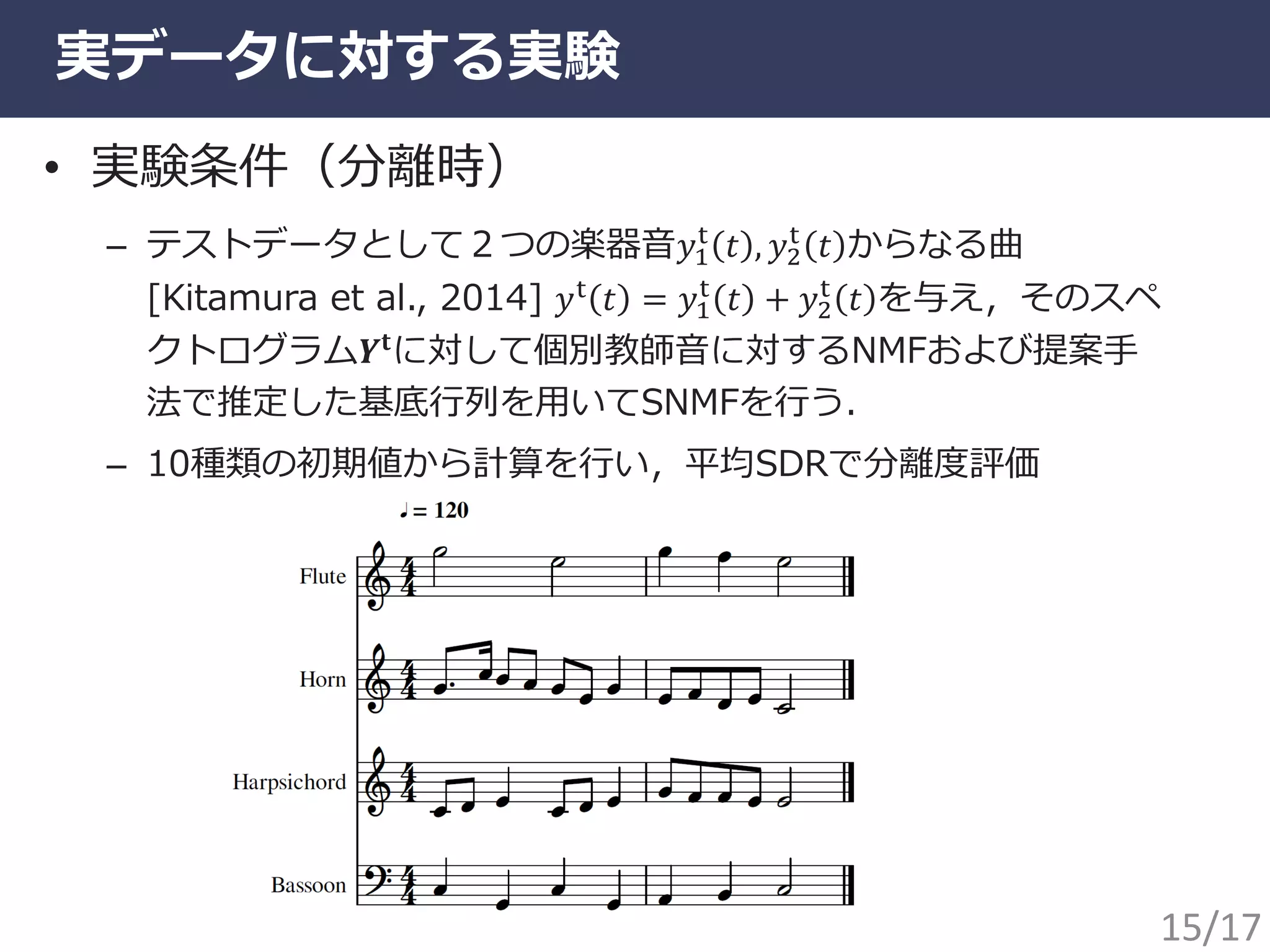 実データに対する実験
• 実験条件（分離時）
– テストデータとして２つの楽器音𝑦1
t
𝑡 , 𝑦2
t
𝑡 からなる曲
[Kitamura et al., 2014] 𝑦t 𝑡 = 𝑦1
t
𝑡 + 𝑦2
t
𝑡 を与え，そのスペ
クトログラム𝒀𝐭に対して個別教師音に対するNMFおよび提案手
法で推定した基底行列を用いてSNMFを行う．
– 10種類の初期値から計算を行い，平均SDRで分離度評価
15/17
 