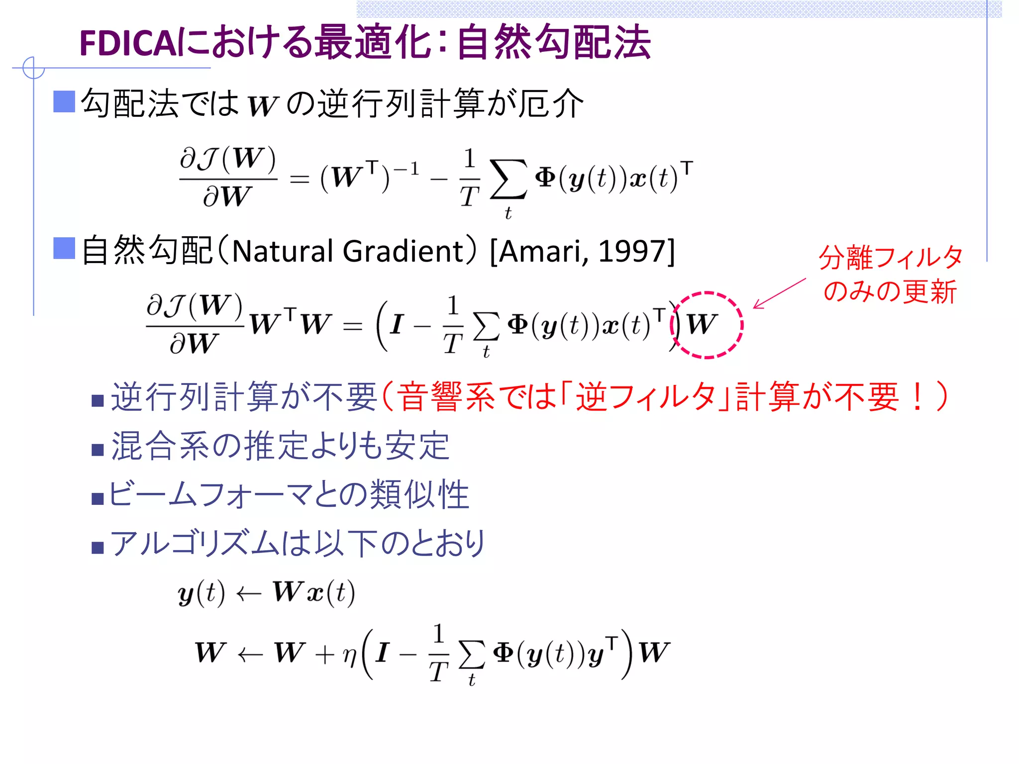FDICAにおける最適化：自然勾配法
勾配法では の逆行列計算が厄介
自然勾配（Natural Gradient） [Amari, 1997]
 逆行列計算が不要（音響系では「逆フィルタ」計算が不要！）
 混合系の推定よりも安定
 ビームフォーマとの類似性
 アルゴリズムは以下のとおり
分離フィルタ
のみの更新
 