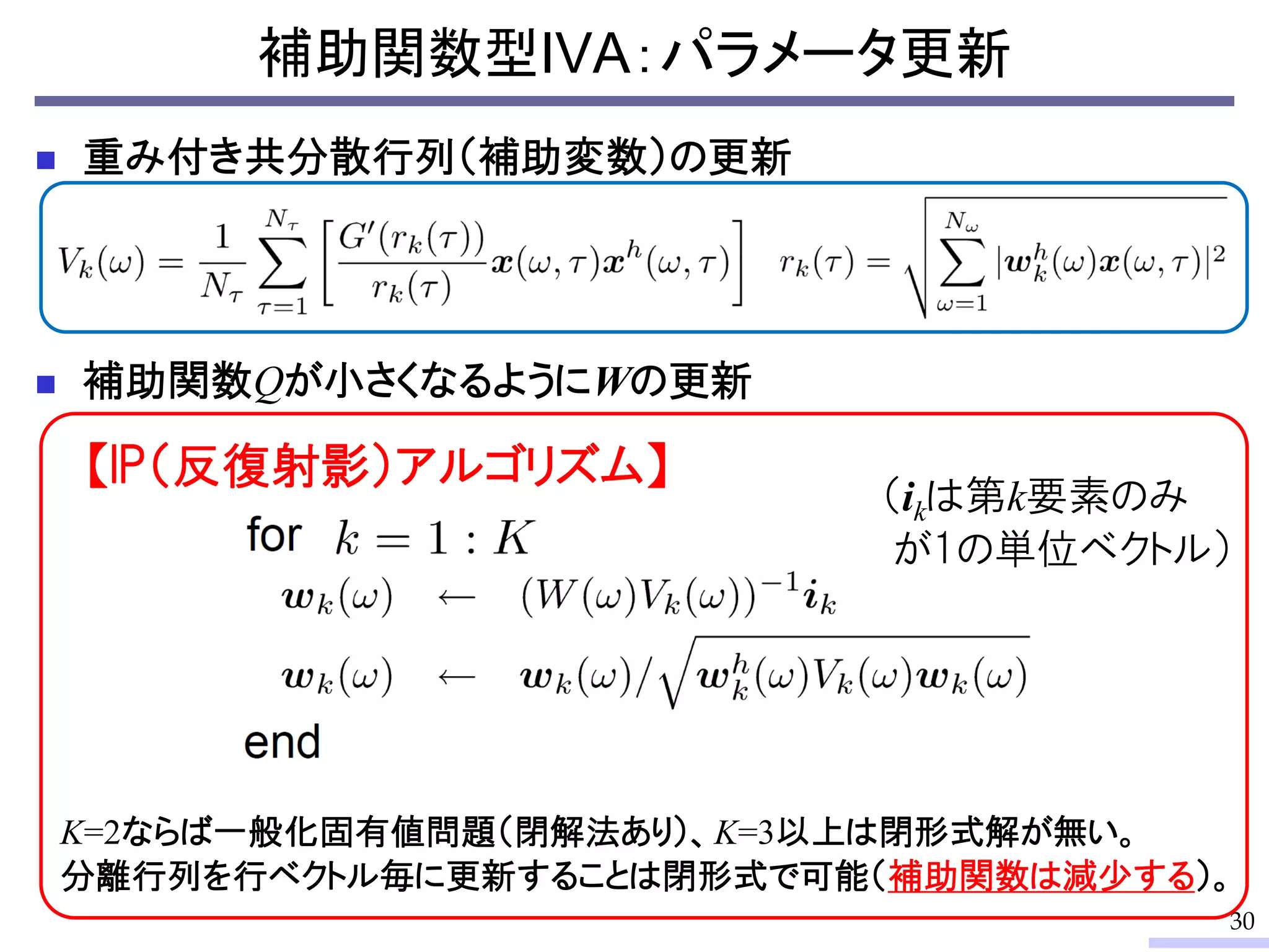 補助関数型IVA：パラメータ更新
30
 重み付き共分散行列（補助変数）の更新
 補助関数Qが小さくなるようにWの更新
K=2ならば一般化固有値問題（閉解法あり）、K=3以上は閉形式解が無い。
分離行列を行ベクトル毎に更新することは閉形式で可能（補助関数は減少する）。
【IP（反復射影）アルゴリズム】
（ikは第k要素のみ
が1の単位ベクトル）
 