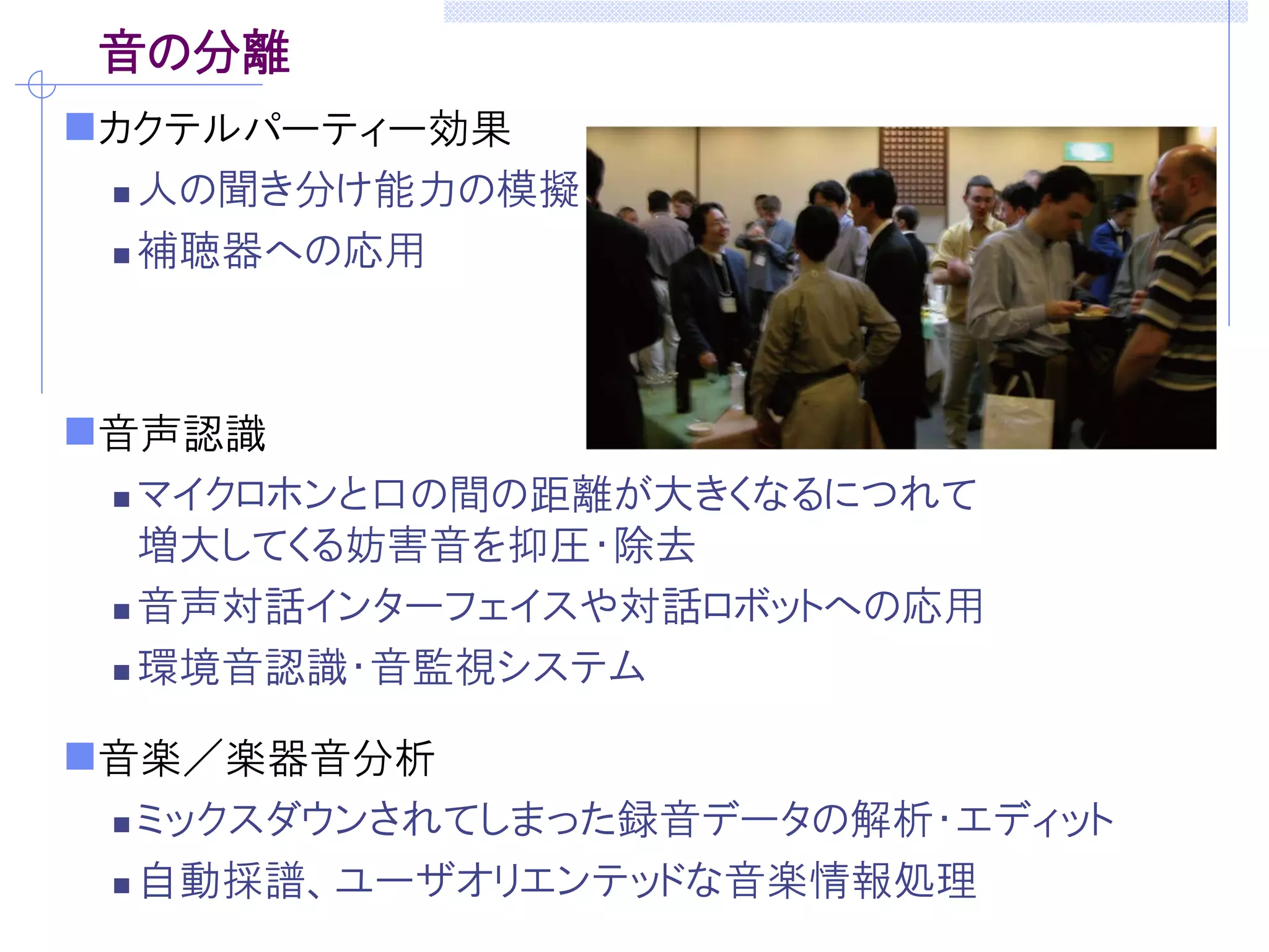 音の分離
カクテルパーティー効果
 人の聞き分け能力の模擬
 補聴器への応用
音声認識
 マイクロホンと口の間の距離が大きくなるにつれて
増大してくる妨害音を抑圧・除去
 音声対話インターフェイスや対話ロボットへの応用
 環境音認識・音監視システム
音楽／楽器音分析
 ミックスダウンされてしまった録音データの解析・エディット
 自動採譜、ユーザオリエンテッドな音楽情報処理
 