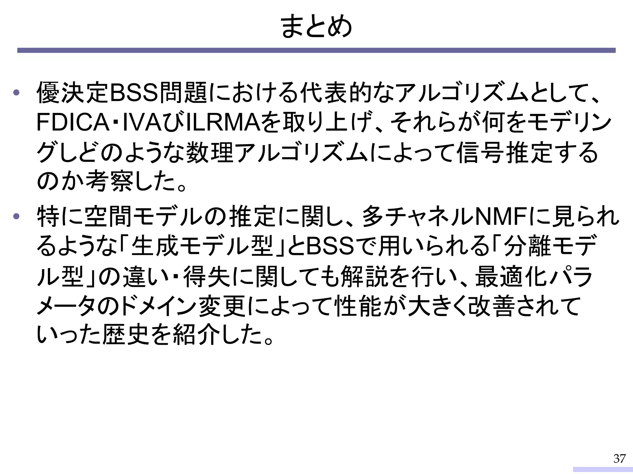 まとめ
• 優決定BSS問題における代表的なアルゴリズムとして、
FDICA・IVAびILRMAを取り上げ、それらが何をモデリン
グしどのような数理アルゴリズムによって信号推定する
のか考察した。
• 特に空間モデルの推定に関し、多チャネルNMFに見られ
るような「生成モデル型」とBSSで用いられる「分離モデ
ル型」の違い・得失に関しても解説を行い、最適化パラ
メータのドメイン変更によって性能が大きく改善されて
いった歴史を紹介した。
37
 