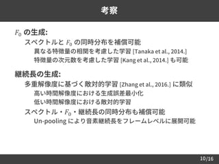 /1610
考察
 𝐹0 の生成:
– スペクトルと 𝐹0 の同時分布を補償可能
• 異なる特徴量の相関を考慮した学習 [Tanaka et al., 2014.]
• 特徴量の次元数を考慮した学習 [Kang et al., 2014.] も可能
 継続長の生成:
– 多重解像度に基づく敵対的学習 [Zhang et al., 2016.] に類似
• 高い時間解像度における生成誤差最小化
• 低い時間解像度における敵対的学習
– スペクトル・ 𝐹0・継続長の同時分布も補償可能
• Un-pooling により音素継続長をフレームレベルに展開可能
 