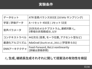 /16
実験条件
データセット ATR 音素バランス503文 (16 kHz サンプリング)
学習 / 評価データ A－I セット 450文 / Jセット 53文
音声パラメータ
25次元のメルケプストラム, 連続対数 𝐹0,
5帯域の非周期成分, U/V
コンテキストラベル 442次元 (音素, モーラ位置, アクセント型など)
最適化アルゴリズム AdaGrad [Duchi et al., 2011.] (学習率 0.01)
DNNアーキテクチャ
Feed-Forward, ReLU nonlinearity
(詳細は原稿参照)
12
𝐹0 生成, 継続長生成それぞれに関して提案法の有効性を検証
 