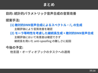 /1616
まとめ
 目的: 統計的パラメトリック音声合成の音質改善
 提案手法:
– (1) 敵対的DNN音声合成によるスペクトル・ 𝐹0 の生成
• 主観評価により音質改善を確認
– (2) モーラ等時性を考慮した継続長生成 + 敵対的DNN音声合成
• 主観評価において有意差は確認できず
• 継続長を用いた anti-spoofing の難しさに起因
 今後の予定:
• 他言語・オーディオブックのタスクへの適用
 