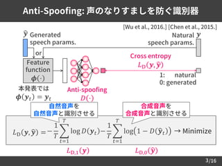 /16
Anti-Spoofing: 声のなりすましを防ぐ識別器
3
[Wu et al., 2016.] [Chen et al., 2015.]
𝐿D 𝒚, ෝ𝒚 = → Minimize−
1
𝑇
෍
𝑡=1
𝑇
log 𝐷 𝒚 𝑡 −
1
𝑇
෍
𝑡=1
𝑇
log 1 − 𝐷 ෝ𝒚 𝑡
ෝ𝒚
Cross entropy
𝐿D 𝒚, ෝ𝒚
1: natural
0: generated
Generated
speech params.
𝒚Natural
speech params.
Feature
function
𝝓 ⋅
本発表では
𝝓 𝒚 𝑡 = 𝒚 𝑡
Anti-spoofing
𝐷 ⋅
or
𝐿D,1 𝒚 𝐿D,0 ෝ𝒚
合成音声を
合成音声と識別させる
自然音声を
自然音声と識別させる
 