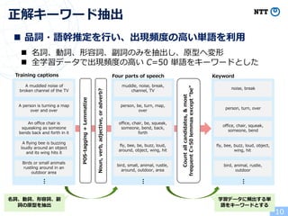 10
正解キーワード抽出
n 品詞・語幹推定を⾏い、出現頻度の⾼い単語を利⽤
n 名詞、動詞、形容詞、副詞のみを抽出し、原型へ変形
n 全学習データで出現頻度の⾼い C=50 単語をキーワードとした
POS-tagging+Lemmatize
Noun,verb,adjective,oradverb?
Training captions
A muddled noise of
broken channel of the TV
A person is turning a map
over and over
An office chair is
squeaking as someone
bends back and forth in it
A flying bee is buzzing
loudly around an object
and its wing hits it
Birds or small animals
rustling around in an
outdoor area
…
muddle, noise, break,
channel, TV
person, be, turn, map,
over
office, chair, be, squeak,
someone, bend, back,
forth
fly, bee, be, buzz, loud,
around, object, wing, hit
bird, small, animal, rustle,
around, outdoor, area
…
Four parts of speech
Countallcandidates,&most
frequentC=50lemmasexcept“be”
noise, break
person, turn, over
office, chair, squeak,
someone, bend
fly, bee, buzz, loud, object,
wing, hit
bird, animal, rustle,
outdoor
…
Keyword
名詞、動詞、形容詞、副
詞の原型を抽出
学習データに頻出する単
語をキーワードとする
 