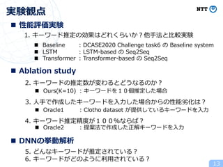 実験観点
13
1. キーワード推定の効果はどれくらいか︖他⼿法と⽐較実験
n Baseline : DCASE2020 Challenge task6 の Baseline system
n LSTM : LSTM-based の Seq2Seq
n Transformer : Transformer-based の Seq2Seq
2. キーワードの推定数が変わるとどうなるのか︖
n Ours(K=10) : キーワードを１０個推定した場合
3. ⼈⼿で作成したキーワードを⼊⼒した場合からの性能劣化は︖
n Oracle1 : Clotho dataset が提供しているキーワードを⼊⼒
4. キーワード推定精度が１００％ならば︖
n Oracle2 : 提案法で作成した正解キーワードを⼊⼒
n 性能評価実験
n Ablation study
n DNNの挙動解析
5. どんなキーワードが推定されている︖
6. キーワードがどのように利⽤されている︖
 