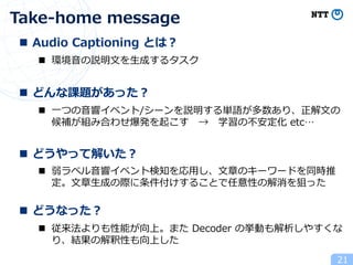 Take-home message
21
n Audio Captioning とは︖
n どんな課題があった︖
n どうやって解いた︖
n どうなった︖
n 環境⾳の説明⽂を⽣成するタスク
n ⼀つの⾳響イベント/シーンを説明する単語が多数あり、正解⽂の
候補が組み合わせ爆発を起こす → 学習の不安定化 etc…
n 弱ラベル⾳響イベント検知を応⽤し、⽂章のキーワードを同時推
定。⽂章⽣成の際に条件付けすることで任意性の解消を狙った
n 従来法よりも性能が向上。また Decoder の挙動も解析しやすくな
り、結果の解釈性も向上した
 