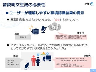 7
⾳説明⽂⽣成の必要性
n 異常⾳検知: ただ「おかしい」から、「どう」「おかしい」へ
異常です
現状 次世代
普段は聞かない、⾦属がこすれるような⾼
い⾳がしている。異常かもしれない。
n ヒアラブルデバイス: 「いつ/どこで/何が」の推定と組み合わせ、
とってわかりやすい状況説明＆コンシェルジュ
現状
・猫、左下
・⼥、右
・⾞、右上、接近
次世代
・⼥性側の⽅から、⾞が近づいてきます
（＋安全側へエスコートしましょう）
・愛らしい猫が近くにいます
（＋話のネタにしてみませんか）
n ユーザーが理解しやすい環境認識結果の提⽰
 