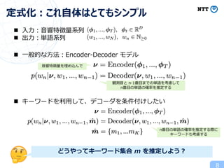 8
定式化︓これ⾃体はとてもシンプル
n ⼊⼒︓⾳響特徴量系列
n 出⼒︓単語系列
n ⼀般的な⽅法︓Encoder-Decoder モデル
n キーワードを利⽤して、デコーダを条件付けしたい
⾳響特徴量を埋め込んで
観測⾳と n-1番⽬までの単語を考慮して
n番⽬の単語の確率を推定する
n番⽬の単語の確率を推定する際に
キーワードも考慮する
どうやってキーワード集合 m を推定しよう︖
 