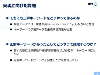 9
実現に向けた課題
n そもそも正解キーワードをどうやって作るのか
n 正解キーワードがあったとしてどうやって推定するのか︖
n 学習データには、単語系列 しかないと想定
n キーワードの学習データを⽣成する⽅法が必要
n ⾳や⽂章には順序性や継続時間/重なりがあるが、キーワードには
ない
n 正解キーワードが「いつ」発⽣したかを推定したい
 