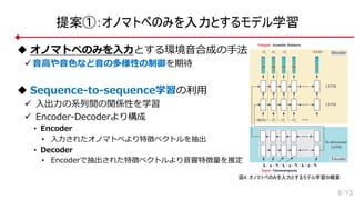 提案①：オノマトペのみを入力とするモデル学習
u オノマトペのみを⼊⼒とする環境⾳合成の⼿法
ü ⾳⾼や⾳⾊など⾳の多様性の制御を期待
u Sequence-to-sequence学習の利⽤
ü ⼊出⼒の系列間の関係性を学習
ü Encoder-Decoderより構成
• Encoder
• ⼊⼒されたオノマトペより特徴ベクトルを抽出
• Decoder
• Encoderで抽出された特徴ベクトルより⾳響特徴量を推定
6/13
Input: Onomatopoeia
LSTM
Bi-directional
LSTM
<BOS> O1
O2
O3
Output: Acoustic features
O1
O2
O3
<EOS>
LSTM
k / a / N / k / a / N / k / a / N
Encoder
Decoder
図4：オノマトペのみを入力とするモデル学習の概要
 