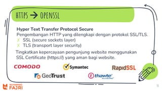https  openssl
10
Hyper Text Transfer Protocol Secure
Pengembangan HTTP yang dilengkapi dengan protokol SSL/TLS.
✗ SSL (secure sockets layer)
✗ TLS (transport layer security)
Tingkatkan kepercayaan pengunjung website menggunakan
SSL Certificate (https://) yang aman bagi website.
 