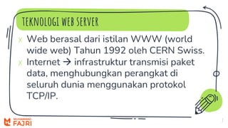 teknologi web server
7
✗ Web berasal dari istilan WWW (world
wide web) Tahun 1992 oleh CERN Swiss.
✗ Internet  infrastruktur transmisi paket
data, menghubungkan perangkat di
seluruh dunia menggunakan protokol
TCP/IP.
 
