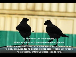 Se não existir um real encontro,
Ainda resta buscar a normose das formas banais:
- Olá como vai, tudo bem? - Tudo bem e você... e fala-se sobre o
tempo, as novidades na aparência dos corpos, sobre um terceiro
não presente, enfim: Conversa jogada fora.
 