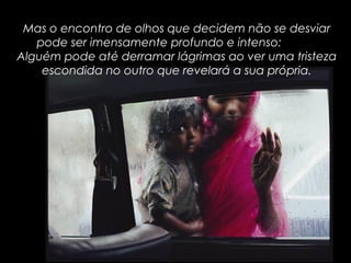 Mas o encontro de olhos que decidem não se desviar
pode ser imensamente profundo e intenso:
Alguém pode até derramar lágrimas ao ver uma tristeza
escondida no outro que revelará a sua própria.
 