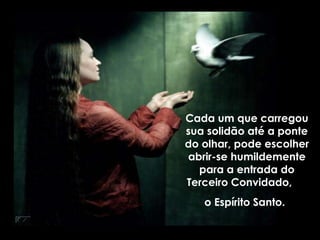 Cada um que carregou
sua solidão até a ponte
do olhar, pode escolher
abrir-se humildemente
para a entrada do
Terceiro Convidado,
o Espírito Santo.
 