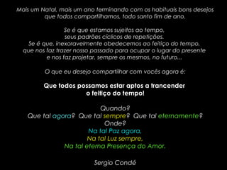 Mais um Natal, mais um ano terminando com os habituais bons desejosMais um Natal, mais um ano terminando com os habituais bons desejos
que todos compartilhamos, todo santo fim de ano.que todos compartilhamos, todo santo fim de ano.
Se é que estamos sujeitos ao tempo,Se é que estamos sujeitos ao tempo,
seus padrões cíclicos de repetições.seus padrões cíclicos de repetições.
Se é que, inexoravelmente obedecemos ao feitiço do tempo,Se é que, inexoravelmente obedecemos ao feitiço do tempo,
que nos faz trazer nosso passado para ocupar o lugar do presenteque nos faz trazer nosso passado para ocupar o lugar do presente
e nos faz projetar, sempre os mesmos, no futuro...e nos faz projetar, sempre os mesmos, no futuro...
O que eu desejo compartilhar com vocês agora é:O que eu desejo compartilhar com vocês agora é:
Que todos possamos estar aptos a trancenderQue todos possamos estar aptos a trancender
o feitiço do tempo!o feitiço do tempo!
Quando?Quando?
Que talQue tal agoraagora? Que tal? Que tal sempresempre? Que tal? Que tal eternamenteeternamente??
Onde?Onde?
Na tal Paz agora,Na tal Paz agora,
Na tal Luz sempre,Na tal Luz sempre,
Na tal eterna Presença do Amor.Na tal eterna Presença do Amor.
Sergio CondéSergio Condé
 