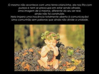 O mesmo não acontece com uma tenra criancinha, ela nos fita comO mesmo não acontece com uma tenra criancinha, ela nos fita com
pureza e nem se preocupa em estar sendo olhada.pureza e nem se preocupa em estar sendo olhada.
Uma imagem de si mesma, diferente do seu ser real,Uma imagem de si mesma, diferente do seu ser real,
ainda não foi construída.ainda não foi construída.
Nela impera uma inocência totalmente aberta à comunicação!Nela impera uma inocência totalmente aberta à comunicação!
Uma comunhão sem palavras que ainda não divide a unidade.Uma comunhão sem palavras que ainda não divide a unidade.
 