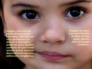 Imagine uma criança
sendo olhada sempre
com amor, afirmada em
seus movimentos em
direção a descobrir o
ambiente que a envolve
confiante de que é tanto
amada quanto amorosa,
desenvolvendo sua auto
estima sem arrogâncias.
Imagine seu olhar
puro encontrando
os olhos de seus
pares, abertos
para comungar
confiança.
 