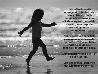 Uma infância assimUma infância assim
abençoada, não teria deabençoada, não teria de
desenvolver uma autodesenvolver uma auto
imagem falsa, nem umaimagem falsa, nem uma
atitude adaptada, um sorrisoatitude adaptada, um sorriso
forçado, uma respostaforçado, uma resposta
pensada para serpensada para ser
recompensada.recompensada.
Nenhum esforço seria feitoNenhum esforço seria feito
para agradar outros, pelopara agradar outros, pelo
preço da própria verdadepreço da própria verdade
engolida ou de seusengolida ou de seus
sentimentos íntimos traídos.sentimentos íntimos traídos.
Alguém assim teria acessoAlguém assim teria acesso
ao seu ser real.ao seu ser real.
Seu livre arbítrio, seria livreSeu livre arbítrio, seria livre
dos julgamentos alheios.dos julgamentos alheios.
 